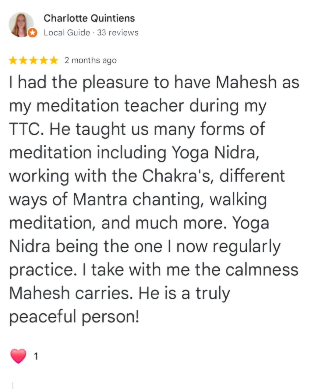 Charlotte Quintiens
Local Guide · 33 reviews
★★★★★ 2 months ago
I had the pleasure to have Mahesh as my meditation teacher during my TTC. He taught us many forms of meditation including Yoga Nidra, working with the Chakra's, different ways of Mantra chanting, walking meditation, and much more. Yoga Nidra being the one I now regularly practice. I take with me the calmness Mahesh carries. He is a truly peaceful person!
❤️ 1